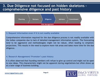 3. Due Diligence not focused on hidden skeletons –
comprehensive diligence and past history

               Planning       Partners       Diligence     Advisors    Commitment


                                         Risk Management




  3. Request information even if it is not readily available

  Comprehensive information required for the due diligence process is not readily available with
  the Indian companies due to lack of detailed management information system. The forecasting
  tend to be aggressive and methodologies might not be robust, often leading to simplistic
  projections. This results in the need to explore more risk areas and takes more time for the due
  diligence.



  4. Research Management/ Promoter’s past history

  It is often observed that founding members will refuse to give up control and might not be open
  to new ideas. This characteristic might not be apparent during negotiations but often shows up
  at a later stage of business building.


                                           Page 8
 www.ivgpartners.com
 