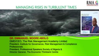 DR. EMMANUEL MOORE ABOLO
GMD/CEO, The Risk Management Academy Limited
President, Institute for Governance, Risk Management & Compliance
Professionals
President, Professional Speakers Society of Nigeria &
Director General, The Economic Thinktank Centre
MANAGING RISKS IN TURBULENT TIMES
 