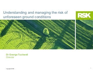 Understanding and managing the risk of
unforeseen ground conditions

Dr George Tuckwell
Director

Copyright of RSK

1

 