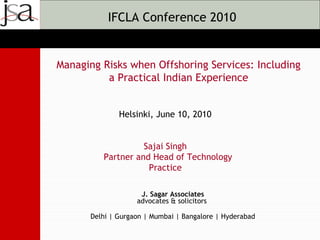 IFCLA Conference 2010


Managing Risks when Offshoring Services: Including
          a Practical Indian Experience


              Helsinki, June 10, 2010


                   Sajai Singh
         Partner and Head of Technology
                    Practice

                    J. Sagar Associates
                   advocates & solicitors

      Delhi | Gurgaon | Mumbai | Bangalore | Hyderabad
 