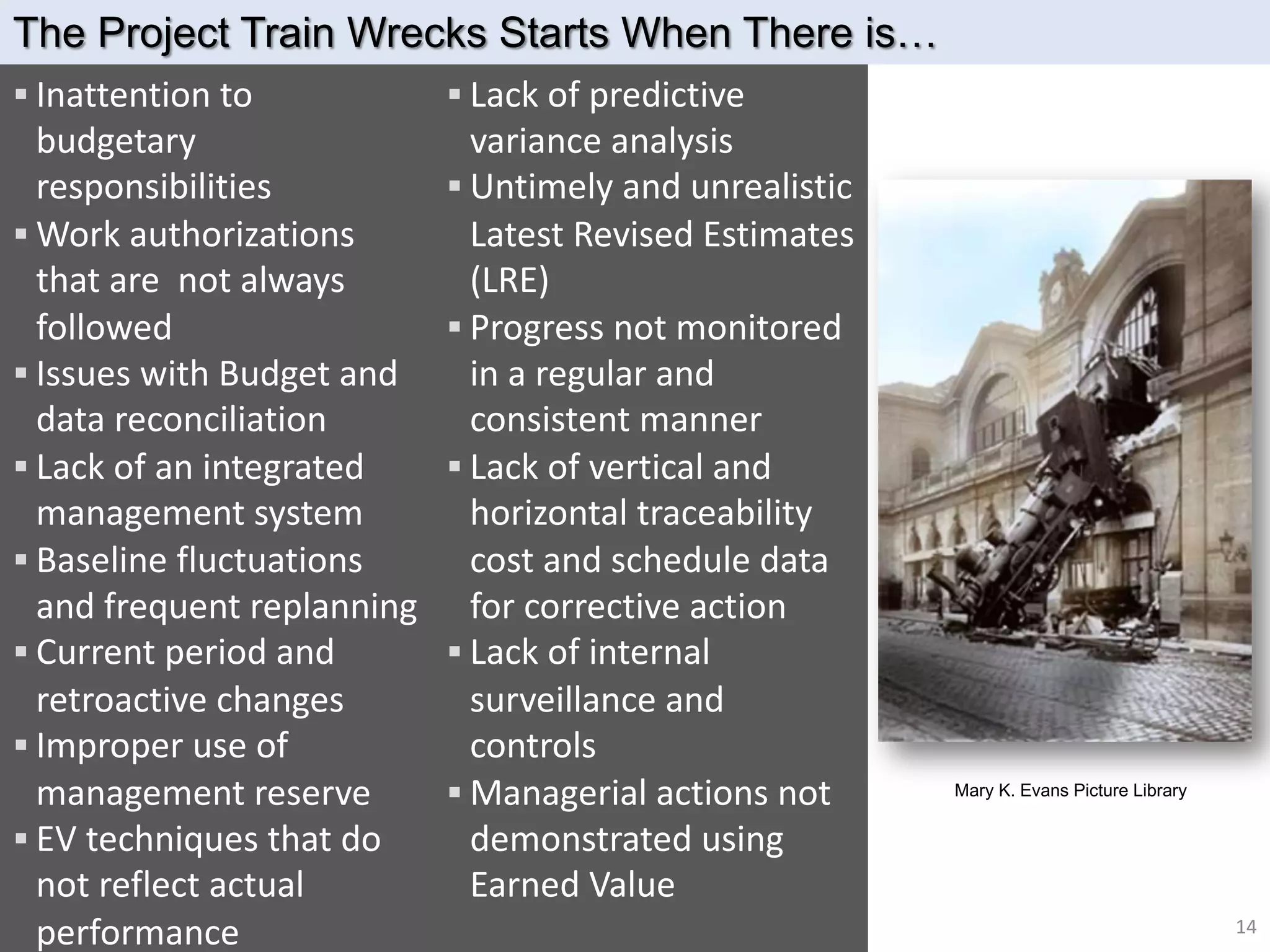 § Lack of predictive
variance analysis
§ Untimely and unrealistic
Latest Revised Estimates
(LRE)
§ Progress not monitored
in a regular and
consistent manner
§ Lack of vertical and
horizontal traceability
cost and schedule data
for corrective action
§ Lack of internal
surveillance and
controls
§ Managerial actions not
demonstrated using
Earned Value
§ Inattention to
budgetary
responsibilities
§ Work authorizations
that are not always
followed
§ Issues with Budget and
data reconciliation
§ Lack of an integrated
management system
§ Baseline fluctuations
and frequent replanning
§ Current period and
retroactive changes
§ Improper use of
management reserve
§ EV techniques that do
not reflect actual
performance
The Project Train Wrecks Starts When There is…
Mary K. Evans Picture Library
14
 