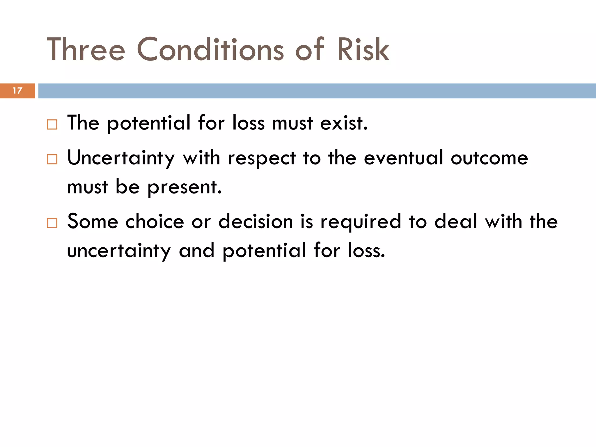 Three Conditions of Risk
¨ The potential for loss must exist.
¨ Uncertainty with respect to the eventual outcome
must be present.
¨ Some choice or decision is required to deal with the
uncertainty and potential for loss.
17
 