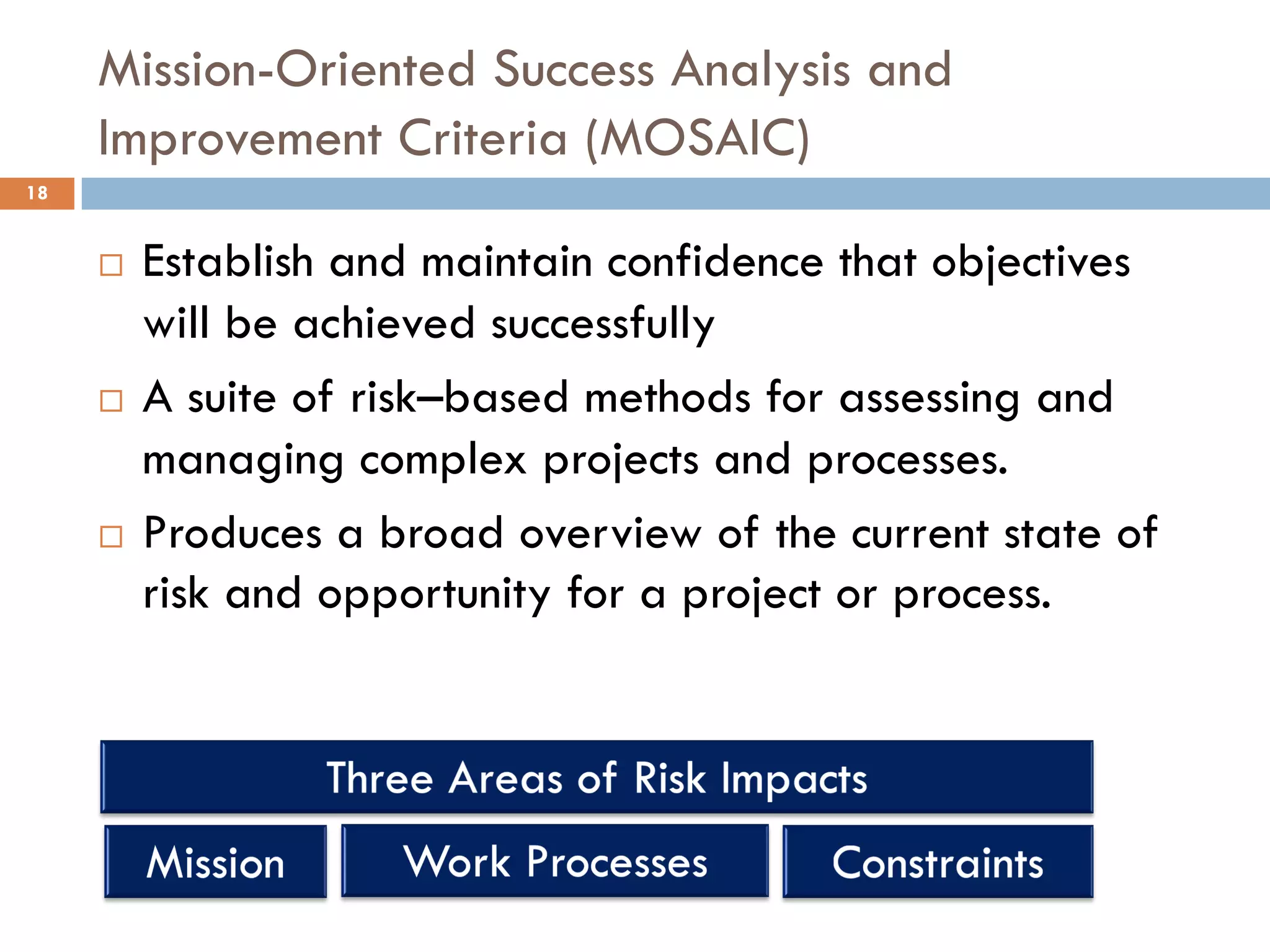 Mission-Oriented Success Analysis and
Improvement Criteria (MOSAIC)
¨ Establish and maintain confidence that objectives
will be achieved successfully
¨ A suite of risk–based methods for assessing and
managing complex projects and processes.
¨ Produces a broad overview of the current state of
risk and opportunity for a project or process.
18
 