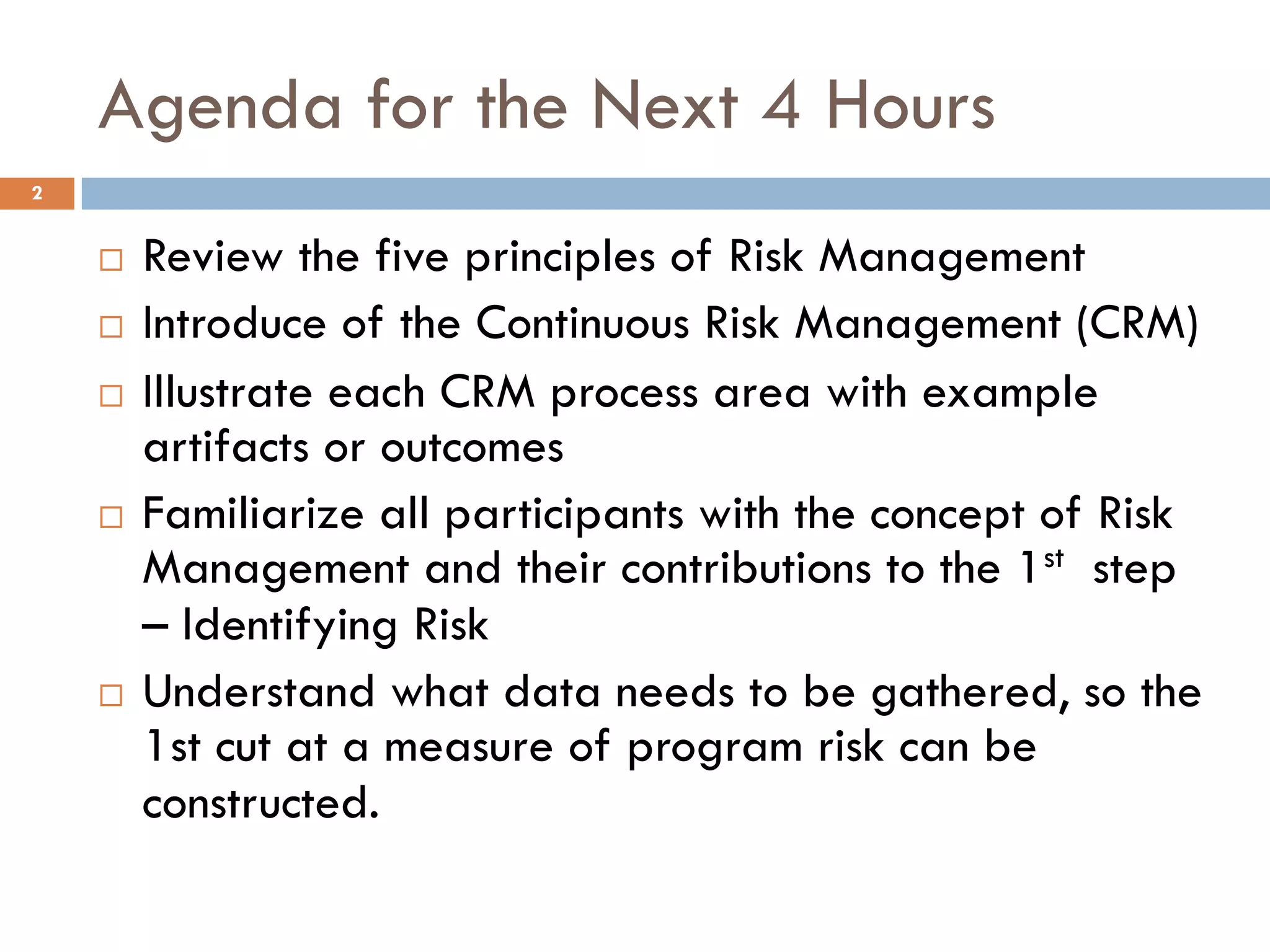 Agenda for the Next 4 Hours
¨ Review the five principles of Risk Management
¨ Introduce of the Continuous Risk Management (CRM)
¨ Illustrate each CRM process area with example
artifacts or outcomes
¨ Familiarize all participants with the concept of Risk
Management and their contributions to the 1st step
– Identifying Risk
¨ Understand what data needs to be gathered, so the
1st cut at a measure of program risk can be
constructed.
2
 