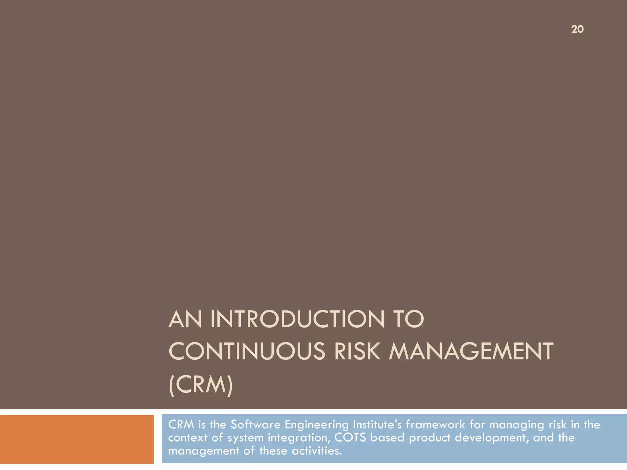AN INTRODUCTION TO
CONTINUOUS RISK MANAGEMENT
(CRM)
CRM is the Software Engineering Institute’s framework for managing risk in the
context of system integration, COTS based product development, and the
management of these activities.
20
 