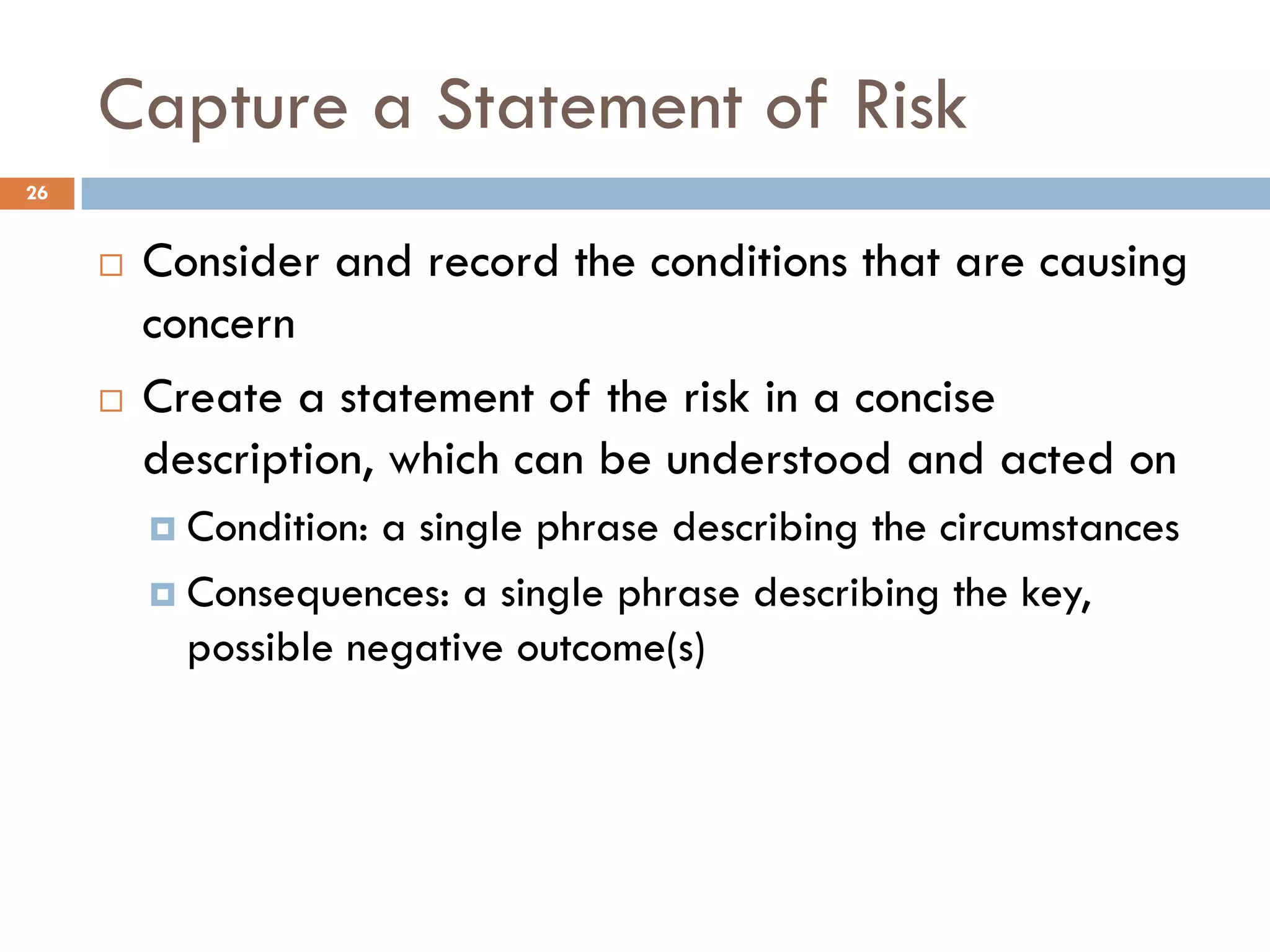 Capture a Statement of Risk
¨ Consider and record the conditions that are causing
concern
¨ Create a statement of the risk in a concise
description, which can be understood and acted on
¤ Condition: a single phrase describing the circumstances
¤ Consequences: a single phrase describing the key,
possible negative outcome(s)
26
 