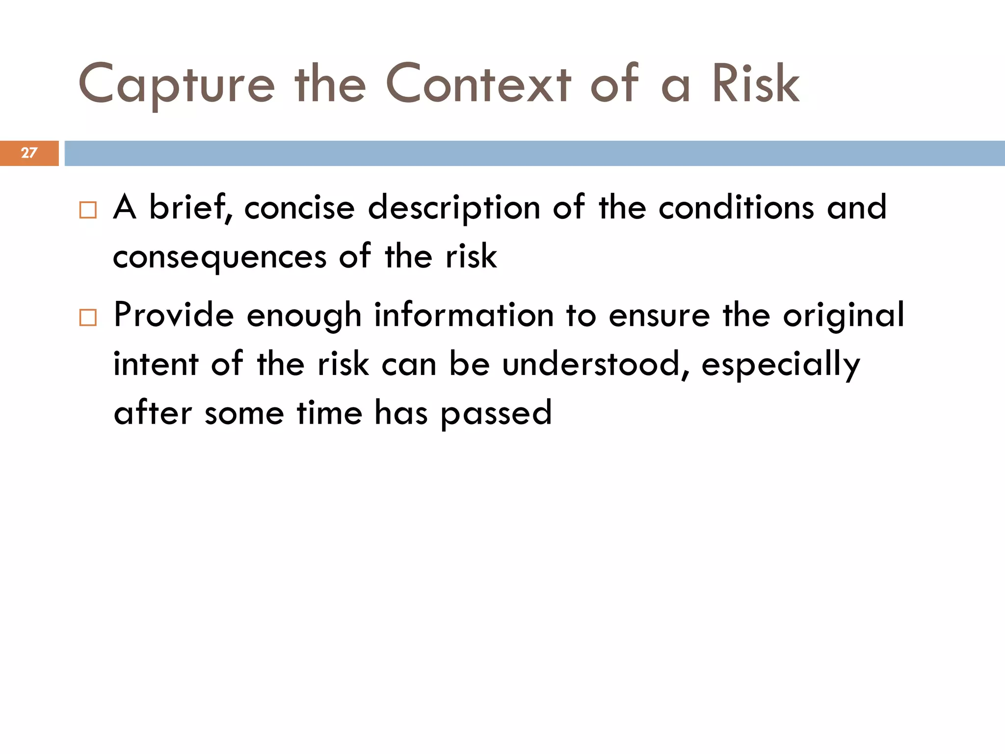 Capture the Context of a Risk
¨ A brief, concise description of the conditions and
consequences of the risk
¨ Provide enough information to ensure the original
intent of the risk can be understood, especially
after some time has passed
27
 