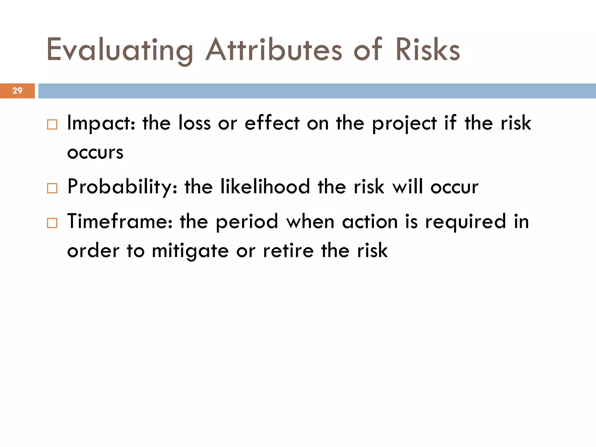 Evaluating Attributes of Risks
¨ Impact: the loss or effect on the project if the risk
occurs
¨ Probability: the likelihood the risk will occur
¨ Timeframe: the period when action is required in
order to mitigate or retire the risk
29
 