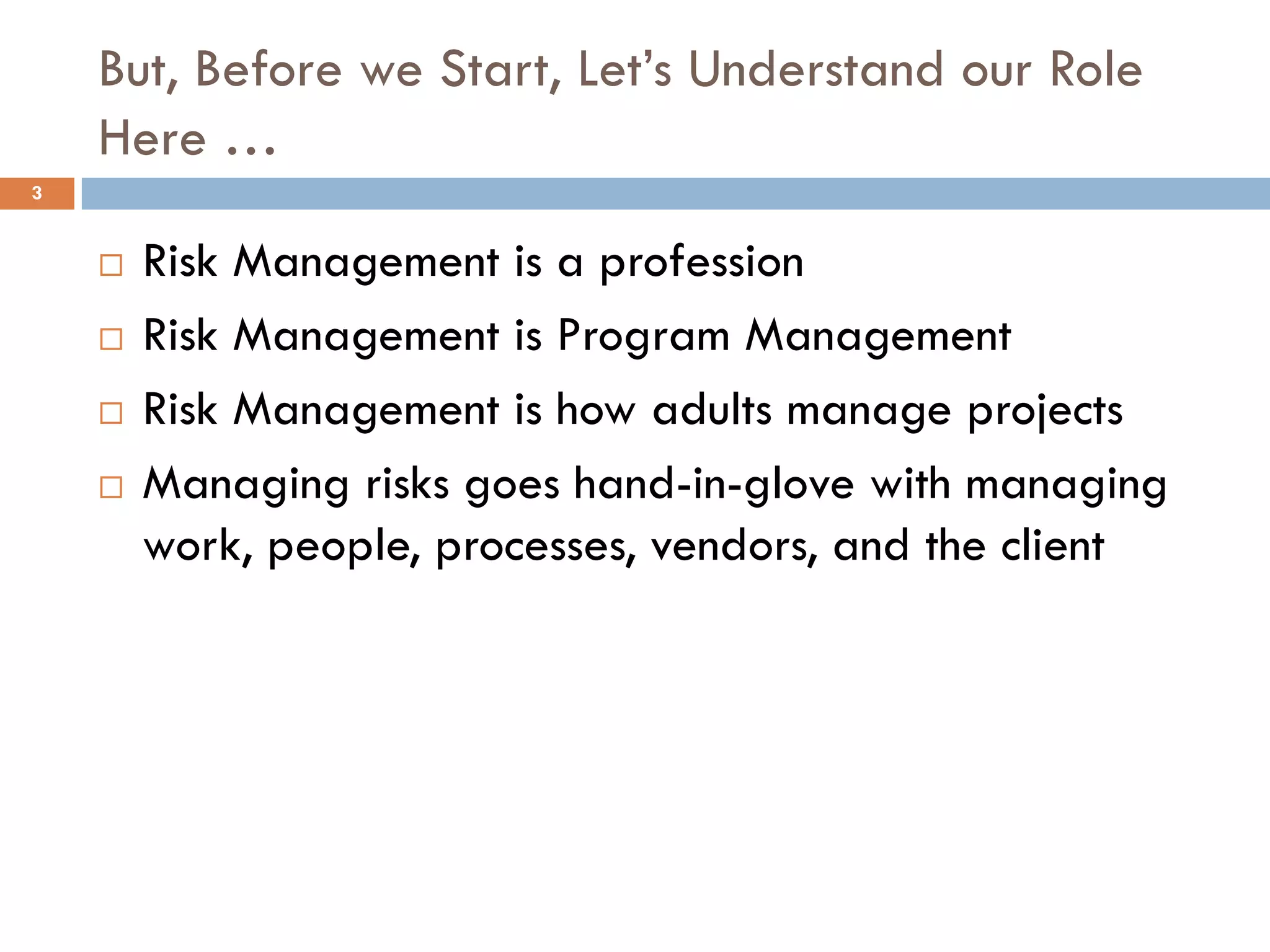 But, Before we Start, Let’s Understand our Role
Here …
¨ Risk Management is a profession
¨ Risk Management is Program Management
¨ Risk Management is how adults manage projects
¨ Managing risks goes hand-in-glove with managing
work, people, processes, vendors, and the client
3
 