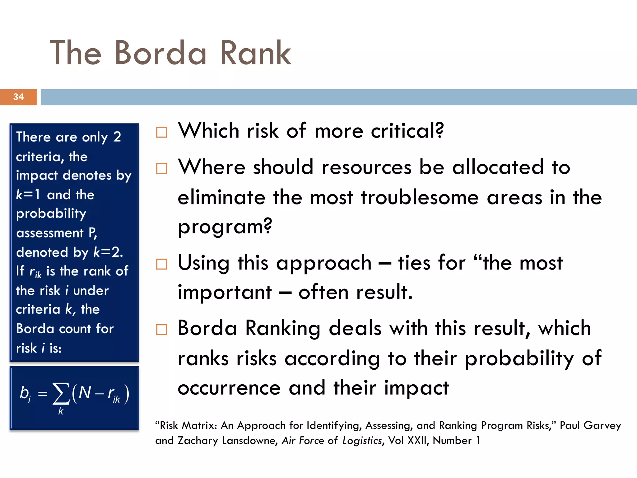 The Borda Rank
¨ Which risk of more critical?
¨ Where should resources be allocated to
eliminate the most troublesome areas in the
program?
¨ Using this approach – ties for “the most
important – often result.
¨ Borda Ranking deals with this result, which
ranks risks according to their probability of
occurrence and their impact
( )
i ik
k
b N r
= -
å
“Risk Matrix: An Approach for Identifying, Assessing, and Ranking Program Risks,” Paul Garvey
and Zachary Lansdowne, Air Force of Logistics, Vol XXII, Number 1
34
 