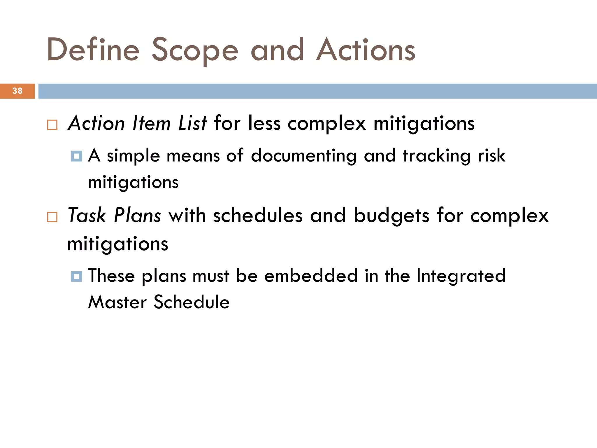 Define Scope and Actions
¨ Action Item List for less complex mitigations
¤ A simple means of documenting and tracking risk
mitigations
¨ Task Plans with schedules and budgets for complex
mitigations
¤ These plans must be embedded in the Integrated
Master Schedule
38
 