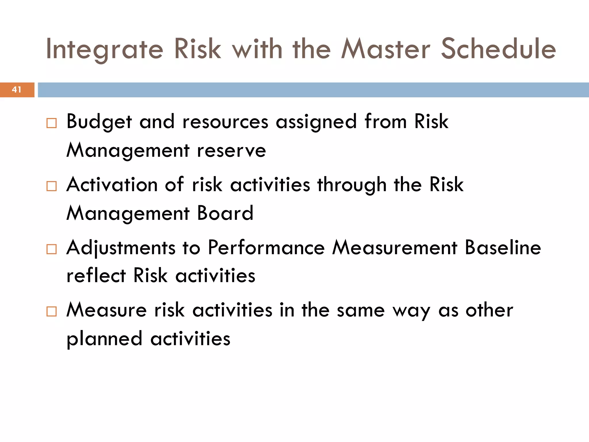 Integrate Risk with the Master Schedule
¨ Budget and resources assigned from Risk
Management reserve
¨ Activation of risk activities through the Risk
Management Board
¨ Adjustments to Performance Measurement Baseline
reflect Risk activities
¨ Measure risk activities in the same way as other
planned activities
41
 