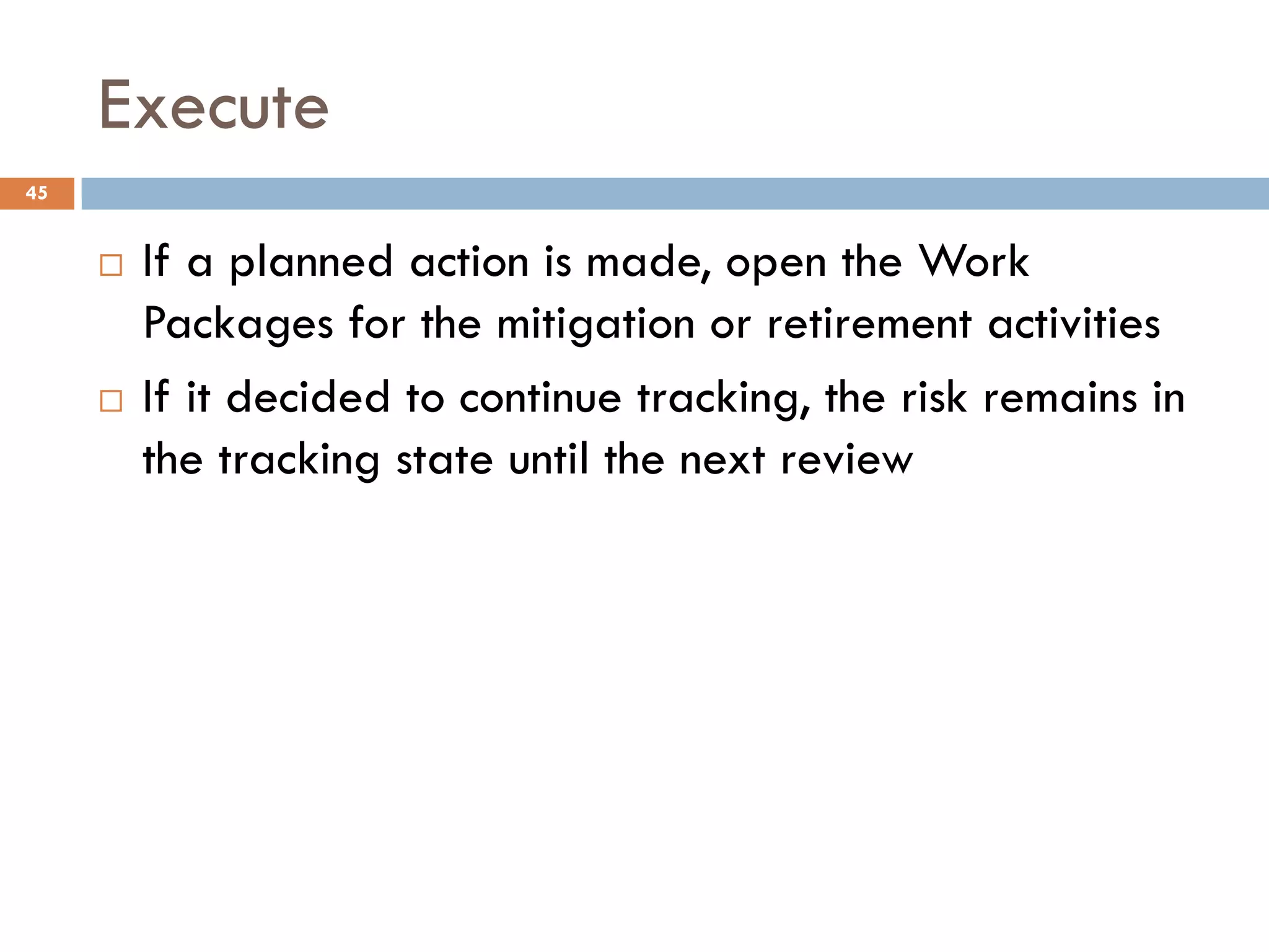 Execute
¨ If a planned action is made, open the Work
Packages for the mitigation or retirement activities
¨ If it decided to continue tracking, the risk remains in
the tracking state until the next review
45
 
