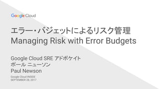 エラー・バジェットによるリスク管理
Managing Risk with Error Budgets
Google Cloud INSIDE
SEPTEMBER 28, 2017
Google Cloud SRE アドボケイト
ポール ニューソン
Paul Newson
 