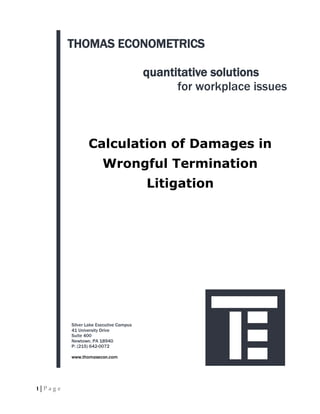 THOMAS ECONOMETRICS

                                          quantitative solutions
                                                for workplace issues



                  Calculation of Damages in
                         Wrongful Termination
                                          Litigation




           Silver Lake Executive Campus
           41 University Drive
           Suite 400
           Newtown, PA 18940
           P: (215) 642-0072

           www.thomasecon.com




1 | Page
 
