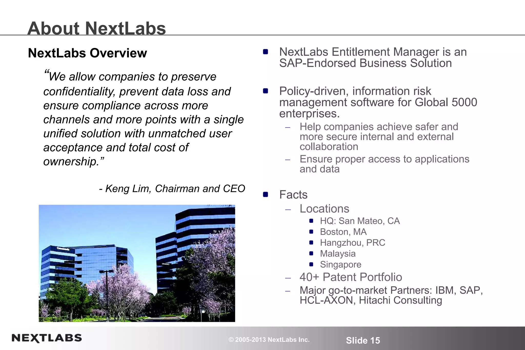© 2005-2013 NextLabs Inc. Slide 15
About NextLabs
NextLabs Entitlement Manager is an
SAP-Endorsed Business Solution
Policy-driven, information risk
management software for Global 5000
enterprises.
Help companies achieve safer and
more secure internal and external
collaboration
Ensure proper access to applications
and data
Facts
Locations
HQ: San Mateo, CA
Boston, MA
Hangzhou, PRC
Malaysia
Singapore
40+ Patent Portfolio
Major go-to-market Partners: IBM, SAP,
HCL-AXON, Hitachi Consulting
“We allow companies to preserve
confidentiality, prevent data loss and
ensure compliance across more
channels and more points with a single
unified solution with unmatched user
acceptance and total cost of
ownership.”
- Keng Lim, Chairman and CEO
NextLabs Overview
 
