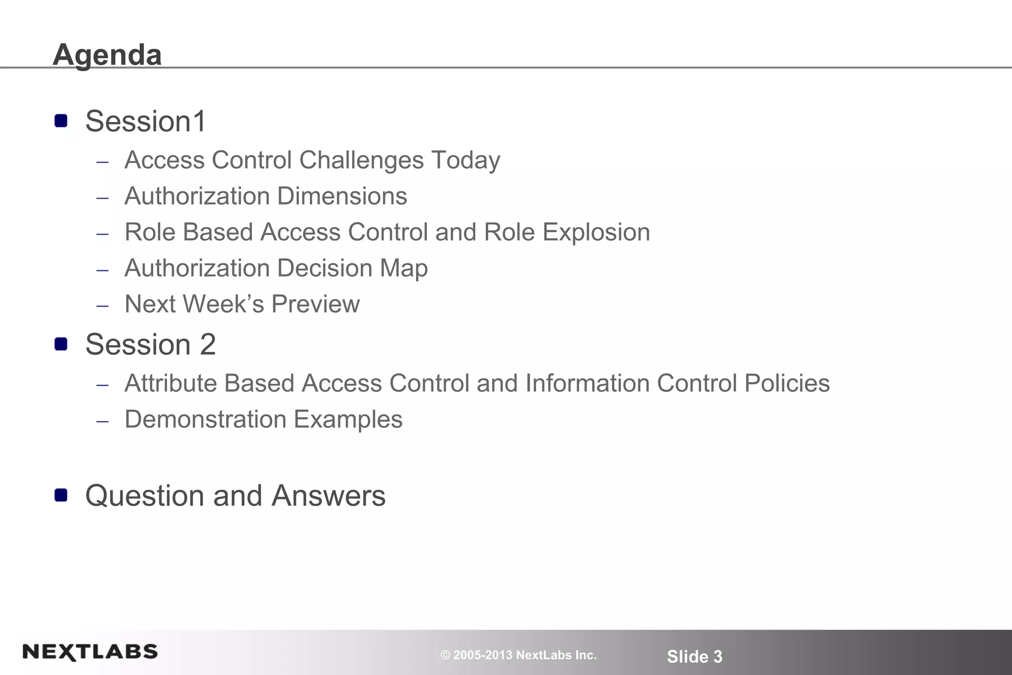 © 2005-2013 NextLabs Inc. Slide 3
Agenda
Session1
Access Control Challenges Today
Authorization Dimensions
Role Based Access Control and Role Explosion
Authorization Decision Map
Next Week’s Preview
Session 2
Attribute Based Access Control and Information Control Policies
Demonstration Examples
Question and Answers
 