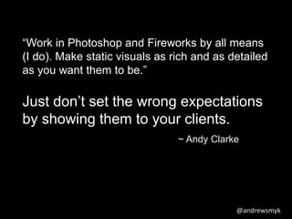 “Work in Photoshop and Fireworks by all means 
(I do). Make static visuals as rich and as detailed 
as you want them to be.” 
Just don’t set the wrong expectations 
by showing them to your clients. 
~ Andy Clarke 
@andrewsmyk 
 