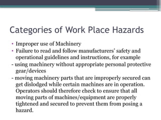 Categories of Work Place Hazards
• Improper use of Machinery
• Failure to read and follow manufacturers’ safety and
operational guidelines and instructions, for example
- using machinery without appropriate personal protective
gear/devices
- moving machinery parts that are improperly secured can
get dislodged while certain machines are in operation.
Operators should therefore check to ensure that all
moving parts of machines/equipment are properly
tightened and secured to prevent them from posing a
hazard.
 