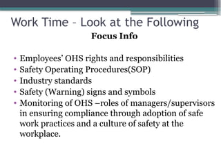 Work Time – Look at the Following
Focus Info
• Employees’ OHS rights and responsibilities
• Safety Operating Procedures(SOP)
• Industry standards
• Safety (Warning) signs and symbols
• Monitoring of OHS –roles of managers/supervisors
in ensuring compliance through adoption of safe
work practices and a culture of safety at the
workplace.
 