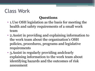 Class Work
Questions
• 1.Use OSH legislation as the basis for meeting the
health and safety requirements of a small work
team
• 2.Assist in providing and explaining information to
the work team about the organisation’s OSH
policies, procedures, programs and legislative
requirements
• 3.Assist in regularly providing andclearly
explaining information to the work team about
identifying hazards and the outcomes of risk
assessment
 
