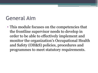 General Aim
• This module focuses on the competencies that
the frontline supervisor needs to develop in
order to be able to effectively implement and
monitor the organization’s Occupational Health
and Safety (OH&S) policies, procedures and
programmes to meet statutory requirements.
 