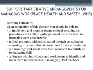 SUPPORT PARTICIPATIVE ARRANGEMENTS FOR
MANAGING WORKPLACE HEALTH AND SAFETY (WHS)
Learning Outcomes:
Upon completion of this element you should be able to :
• 1. Implement and monitor organizational consultative
procedures to facilitate participation of the work team in
managing work area hazards
• 2. Deal promptly with issues raised through consultation
according to organizational procedures for issue resolution
• 3. Encourage and assist work team members to contribute
to managing OSH
• 4. Engage with individuals and work teams to identify and
implement improvements in managing OSH feedback
 