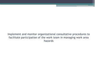 Implement and monitor organizational consultative procedures to
facilitate participation of the work team in managing work area
hazards
 