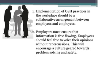 1. Implementation of OSH practices in
the workplace should be a
collaborative arrangement between
employers and employees.
2. Employers must ensure that
information is free flowing. Employees
should feel free to voice their opinions
without repercussions. This will
encourage a culture geared towards
problem solving and safety.
 