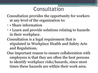 Consultation
Consultation provides the opportunity for workers
at any level of the organization to:
• • Share information
• • Learn and provide solutions relating to hazards
in their workplace.
Consultation is a legal requirement that is
stipulated in Workplace Health and Safety Acts
and Regulations.
One important reason to ensure collaboration with
employees is that they are often the best persons
to identify workplace risks/hazards, since most
times these hazards are within their work area.
 