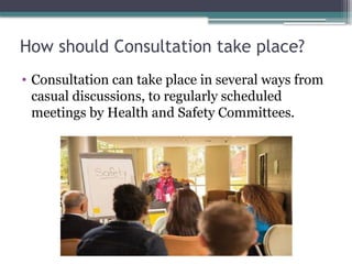 How should Consultation take place?
• Consultation can take place in several ways from
casual discussions, to regularly scheduled
meetings by Health and Safety Committees.
 