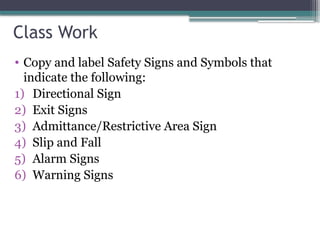Class Work
• Copy and label Safety Signs and Symbols that
indicate the following:
1) Directional Sign
2) Exit Signs
3) Admittance/Restrictive Area Sign
4) Slip and Fall
5) Alarm Signs
6) Warning Signs
 