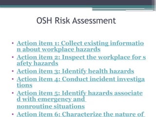 OSH Risk Assessment
• Action item 1: Collect existing informatio
n about workplace hazards
• Action item 2: Inspect the workplace for s
afety hazards
• Action item 3: Identify health hazards
• Action item 4: Conduct incident investiga
tions
• Action item 5: Identify hazards associate
d with emergency and
nonroutine situations
• Action item 6: Characterize the nature of
 