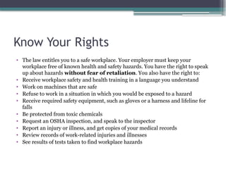 Know Your Rights
• The law entitles you to a safe workplace. Your employer must keep your
workplace free of known health and safety hazards. You have the right to speak
up about hazards without fear of retaliation. You also have the right to:
• Receive workplace safety and health training in a language you understand
• Work on machines that are safe
• Refuse to work in a situation in which you would be exposed to a hazard
• Receive required safety equipment, such as gloves or a harness and lifeline for
falls
• Be protected from toxic chemicals
• Request an OSHA inspection, and speak to the inspector
• Report an injury or illness, and get copies of your medical records
• Review records of work-related injuries and illnesses
• See results of tests taken to find workplace hazards
 