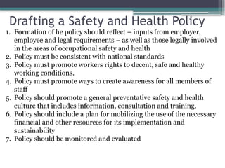 Drafting a Safety and Health Policy
1. Formation of he policy should reflect – inputs from employer,
employee and legal requirements – as well as those legally involved
in the areas of occupational safety and health
2. Policy must be consistent with national standards
3. Policy must promote workers rights to decent, safe and healthy
working conditions.
4. Policy must promote ways to create awareness for all members of
staff
5. Policy should promote a general preventative safety and health
culture that includes information, consultation and training.
6. Policy should include a plan for mobilizing the use of the necessary
financial and other resources for its implementation and
sustainability
7. Policy should be monitored and evaluated
 