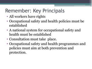 Remember: Key Principals
• All workers have rights
• Occupational safety and health policies must be
established
• A national system for occupational safety and
health must be established
• Consultation must take place.
• Occupational safety and health programmes and
policies must aim at both prevention and
protection.
 