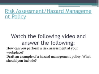 Risk Assessment/Hazard Manageme
nt Policy
Watch the following video and
answer the following:
How can you perform a risk assessment at your
workplace?
Draft an example of a hazard management policy. What
should you include?
 