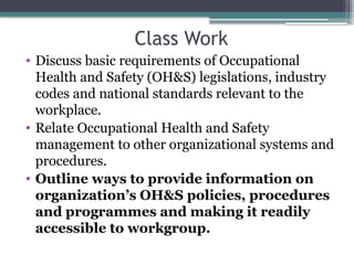 Class Work
• Discuss basic requirements of Occupational
Health and Safety (OH&S) legislations, industry
codes and national standards relevant to the
workplace.
• Relate Occupational Health and Safety
management to other organizational systems and
procedures.
• Outline ways to provide information on
organization’s OH&S policies, procedures
and programmes and making it readily
accessible to workgroup.
 