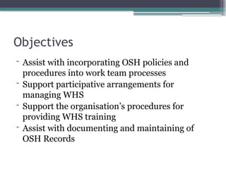 Objectives
- Assist with incorporating OSH policies and
procedures into work team processes
- Support participative arrangements for
managing WHS
- Support the organisation’s procedures for
providing WHS training
- Assist with documenting and maintaining of
OSH Records
 