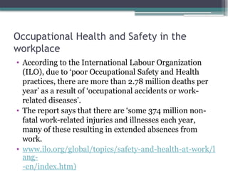Occupational Health and Safety in the
workplace
• According to the International Labour Organization
(ILO), due to ‘poor Occupational Safety and Health
practices, there are more than 2.78 million deaths per
year’ as a result of ‘occupational accidents or work-
related diseases’.
• The report says that there are ‘some 374 million non-
fatal work-related injuries and illnesses each year,
many of these resulting in extended absences from
work.
• www.ilo.org/global/topics/safety-and-health-at-work/l
ang-
-en/index.htm)
 