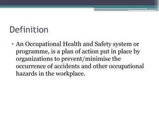 Definition
• An Occupational Health and Safety system or
programme, is a plan of action put in place by
organizations to prevent/minimise the
occurrence of accidents and other occupational
hazards in the workplace.
 