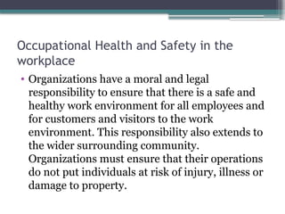 Occupational Health and Safety in the
workplace
• Organizations have a moral and legal
responsibility to ensure that there is a safe and
healthy work environment for all employees and
for customers and visitors to the work
environment. This responsibility also extends to
the wider surrounding community.
Organizations must ensure that their operations
do not put individuals at risk of injury, illness or
damage to property.
 