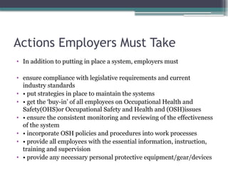 Actions Employers Must Take
• In addition to putting in place a system, employers must
• ensure compliance with legislative requirements and current
industry standards
• • put strategies in place to maintain the systems
• • get the ‘buy-in’ of all employees on Occupational Health and
Safety(OHS)or Occupational Safety and Health and (OSH)issues
• • ensure the consistent monitoring and reviewing of the effectiveness
of the system
• • incorporate OSH policies and procedures into work processes
• • provide all employees with the essential information, instruction,
training and supervision
• • provide any necessary personal protective equipment/gear/devices
 