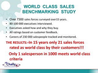 WORLD  CLASS  SALES  BENCHMARKING  STUDYOver 7300 sales forces surveyed over15 years.80-100 000 executives interviewed.Executives asked how and why they buy.All ratings based on customer feedback.Careers of 230 000 salespeople tracked and monitored.THE RESULTS:-In 15 years only 21 sales forces rated as world class by their customers!!!   Only 1 salesperson in 1000 meets world class criteria