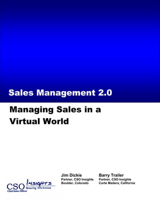 Call Center/Telesales Effectiveness Insights – 2005 State of the Marketplace Review




Sales Management 2.0
Managing Sales in a
Virtual World




                              Jim Dickie                  Barry Trailer
                              Partner, CSO Insights       Partner, CSO Insights
                              Boulder, Colorado           Corte Madera, California
 