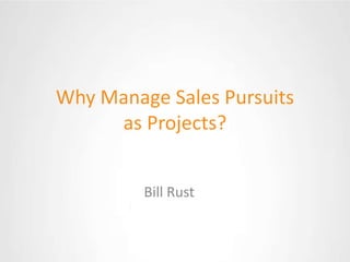 Why Manage Sales Pursuits as Projects? Bill Rust 