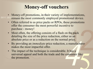 421
0011 0010 1010 1101 0001 0100 1011
Money-off vouchers
• Money-off promotions, in their variety of implementations,
remain the most commonly employed promotional device.
• Often referred to as price packs or RPOs, these promotions
offer the consumer the most powerful incentive to
purchase - money!
• Most often, the offering consists of a flash on the pack
detailing the size of the price reduction, either as an
absolute price or as a reduction on the normal price.
• By providing an immediate price reduction, a manufacturer
makes the most impactful offer.
• The impact of the technique is considerable. It has a
universal appeal and both the trade and the consumer like
the promotion.
 