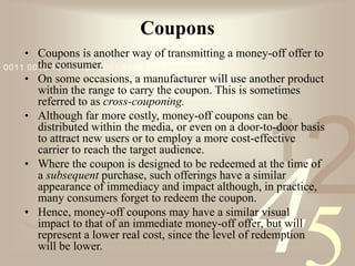 421
0011 0010 1010 1101 0001 0100 1011
Coupons
• Coupons is another way of transmitting a money-off offer to
the consumer.
• On some occasions, a manufacturer will use another product
within the range to carry the coupon. This is sometimes
referred to as cross-couponing.
• Although far more costly, money-off coupons can be
distributed within the media, or even on a door-to-door basis
to attract new users or to employ a more cost-effective
carrier to reach the target audience.
• Where the coupon is designed to be redeemed at the time of
a subsequent purchase, such offerings have a similar
appearance of immediacy and impact although, in practice,
many consumers forget to redeem the coupon.
• Hence, money-off coupons may have a similar visual
impact to that of an immediate money-off offer, but will
represent a lower real cost, since the level of redemption
will be lower.
 