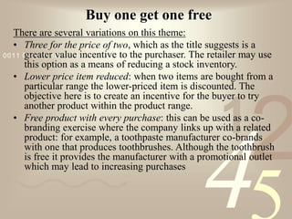 421
0011 0010 1010 1101 0001 0100 1011
Buy one get one free
There are several variations on this theme:
• Three for the price of two, which as the title suggests is a
greater value incentive to the purchaser. The retailer may use
this option as a means of reducing a stock inventory.
• Lower price item reduced: when two items are bought from a
particular range the lower-priced item is discounted. The
objective here is to create an incentive for the buyer to try
another product within the product range.
• Free product with every purchase: this can be used as a co-
branding exercise where the company links up with a related
product: for example, a toothpaste manufacturer co-brands
with one that produces toothbrushes. Although the toothbrush
is free it provides the manufacturer with a promotional outlet
which may lead to increasing purchases
 