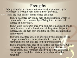 421
0011 0010 1010 1101 0001 0100 1011
Free gifts
• Many manufacturers seek to incentives the purchase by the
offering of a free gift item at the time of purchase.
• There are four distinct forms of free gift offer.
– The on-pack free gift is any item of. merchandise which is
presented to the consumer by affixing it to the external
surface of the product.
– The in-pack free gift is used by a number of packaged goods
manufacturers, with a description of the gift on the pack
surface, and the item only available once the packaging has
been opened.
– The with-pack free gift, is an execution which relies on the
co-operation of the retailer, since the free item of
merchandise is not attached to the purchased item.
– The fourth important area of free gift is the pack itself. Once
it is recognized that the packaging, or some alternative
presentation, may represent added value to the consumer, it
can be appreciated that this is an area of considerable
potential.
 